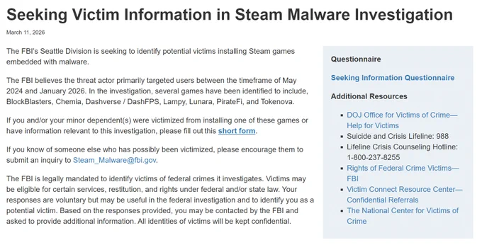 Seeking Victim Information in Steam Malware Investigation

The FBI’s Seattle Division is seeking to identify potential victims installing Steam games embedded with malware.

The FBI believes the threat actor primarily targeted users between the timeframe of May 2024 and January 2026. In the investigation, several games have been identified to include, BlockBlasters, Chemia, Dashverse / DashFPS, Lampy, Lunara, PirateFi, and Tokenova.

If you and/or your minor dependent(s) were victimized from installing one of these games or have information relevant to this investigation, please fill out this short form﻿.

If you know of someone else who has possibly been victimized, please encourage them to submit an inquiry to Steam_Malware@fbi.gov.