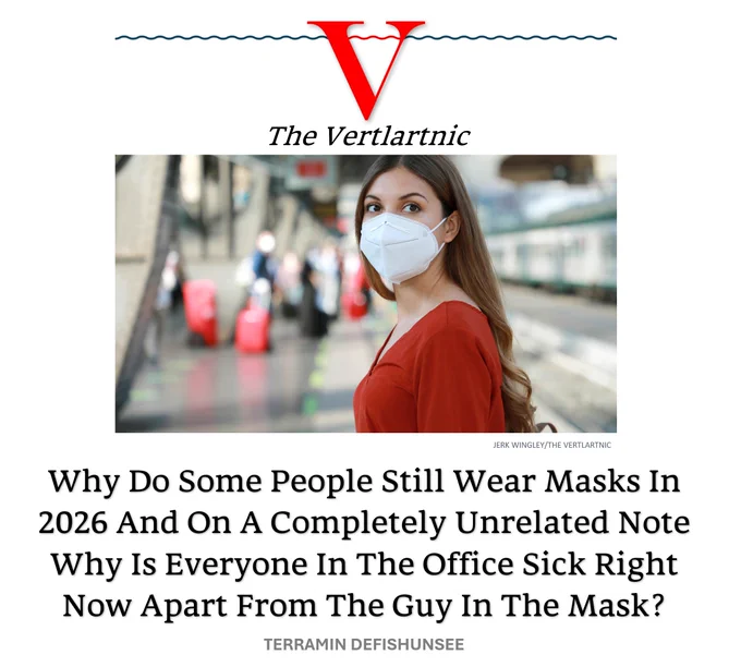 A woman in a mask
Headline:
Why Do Some People Still Wear Masks In 2026 And On A Completely Unrelated Note Why Is Everyone In The Office Sick Right Now Apart From The Guy In The Mask?
Story from Jerk Wingley and Terramin Defishunsee

Photo from Adobe