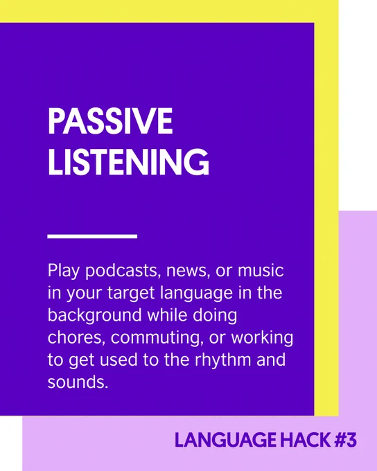 Purple block with text saying: Passive listening.
Play podcasts, news, or music in your target language in the background while doing chores, commuting, or working to get used to the rhythm and sounds.
