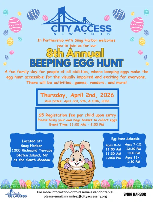 City Access New York, in partnership with Snug Harbor welcomes you to join us for our 8th Annual Beeping Egg Hunt. A fun family day for people of all abilities, where beeping eggs make the egg hunt accessible for the visually impaired and exciting for everyone. There will be activities, games, vendors, and more! Thursday, April 2nd, 2026, Rain Dates: April 3rd, 9th, & 10th, 2026. $5 Registation fee per child upon entry. Please bring your own bag/basket to collect eggs. Event Time: 11:00 AM-2:00 PM. Located at:
Snug Harbor, 1000 Richmond Terrace, Staten Island, NY, at the South Meadow. Egg Hunt Schedule: Ages 0-6: 11AM, 11:30AM, and 12PM. Ages 7-12: 12:30PM, and 1PM. Ages 13 : 1:30PM. For more information or to reserve a vendor table: please email: mramirez@cityaccessny.org. 
