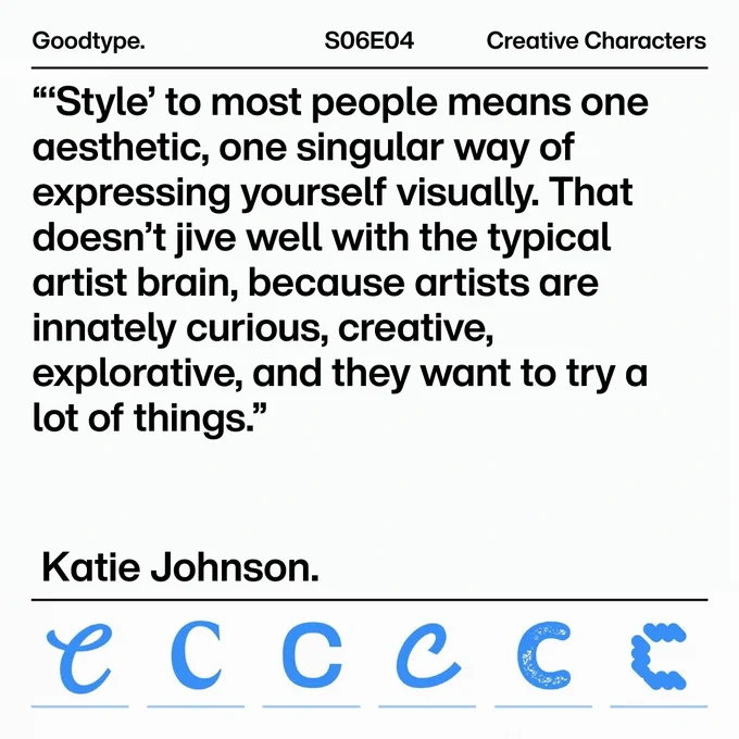 Slide promoting Creative Characters podcast, Season 6 Episode 4, with guests Goodtype. Large text: Goodtype. Quote: "'Style to most people means one aesthetic, one singular way of expressing yourself visually. That doesn't jive well with the typical artist brain, because artists are innately curious, creative, explorative, and they may want to try a lot of things." Katie Johnson. A row of six blue Cs in various styles runs across the bottom.
