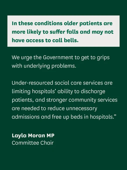 A quote from the Chair of the Health and Social Care Committee, Layla Moran MP.

"In these conditions older patients are more likely to suffer falls and may not have access to call bells. 

We urge the Government to get to grips with underlying problems. 

Under-resourced social care services are limiting hospitals’ ability to discharge patients, and stronger community services are needed to reduce unnecessary admissions and free up beds in hospitals."