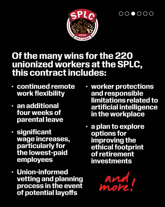 SPLC Union logo

Of the many wins for the 220 unionized workers at the SPLC, this contract includes:
• continued remote work flexibility
• an additional four weeks of parental leave
• significant wage increases, particularly for the lowest-paid employees
• Union-informed vetting and planning process in the event of potential layoffs
• worker protections and responsible limitations related to artificial intelligence in the workplace
• a plan to explore options for improving the ethical footprint of retirement investments


and more!