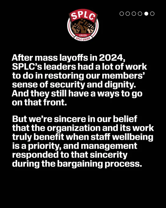 SPLC Union logo

After mass layoffs in 2024, SPLC's leaders had a lot of work to do in restoring our members' sense of security and dignity.
And they still have a ways to go on that front.
But we're sincere in our belief that the organization and its work truly benefit when staff wellbeing is a priority, and management responded to that sincerity during the bargaining process.