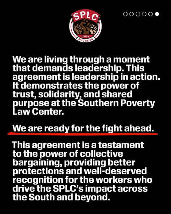 SPLC logo 

We are living through a moment that demands leadership. This agreement is leadership in action.
It demonstrates the power of trust, solidarity, and shared purpose at the Southern Poverty Law Center.
We are ready for the fight ahead.
This agreement is a testament to the power of collective bargaining, providing better protections and well-deserved recognition for the workers who drive the SPLC's impact across the South and beyond.