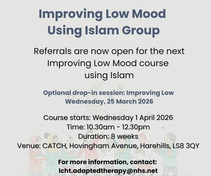 Flyer for "Improving Low Mood Using Islam Group" with course details and illustrations of people in traditional clothing.

Text reads:

Improving Low Mood Using Islam Group

Referrals are now open for the next Improving Low Mood course using Islam

Optional drop-in session: Improving Low Wednesday, 25 March 2026

Course starts: Wednesday 1 April 2026 Time: 10.30am - 12.30pm Duration: 8 weeks Venue: CATCH, Hovingham Avenue, Harehills, LS8 3QY

For more information, contact: lcht.adaptedtherapy@nhs.net