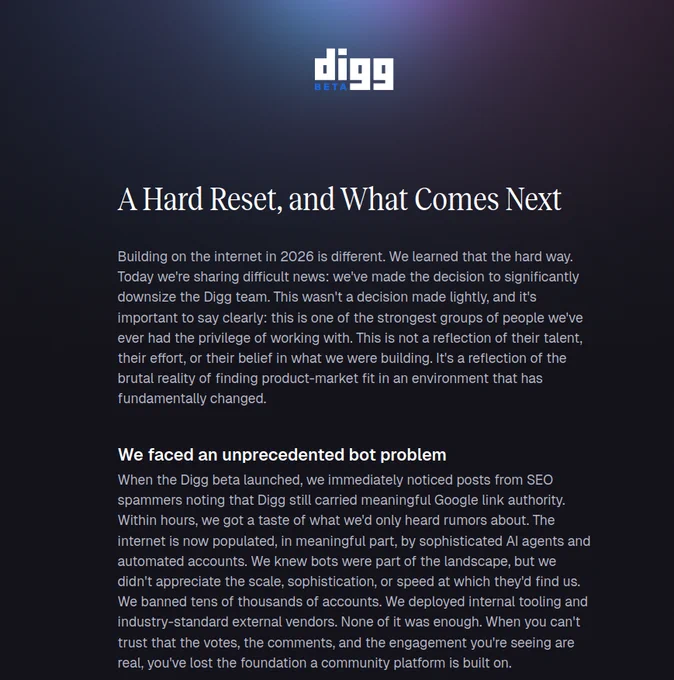 A Hard Reset, and What Comes Next
Building on the internet in 2026 is different. We learned that the hard way. Today we're sharing difficult news: we've made the decision to significantly downsize the Digg team. This wasn't a decision made lightly, and it's important to say clearly: this is one of the strongest groups of people we've ever had the privilege of working with. This is not a reflection of their talent, their effort, or their belief in what we were building. It's a reflection of the brutal reality of finding product-market fit in an environment that has fundamentally changed.
We faced an unprecedented bot problem
When the Digg beta launched, we immediately noticed posts from SEO spammers noting that Digg still carried meaningful Google link authority. Within hours, we got a taste of what we'd only heard rumors about. The internet is now populated, in meaningful part, by sophisticated AI agents and automated accounts. We knew bots were part of the landscape, but we didn't app