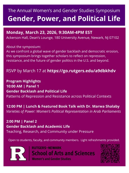A flyer with two text boxes. 

At the top, white text in a purple box: The Annual Women’s and Gender Studies Symposium
Gender, Power, and Political Life

Just below that in a magenta text box: 
Monday, March 23, 2026, 9:30AM–4PM EST
Ackerson Hall, Dean’s Lounge, 180 University Avenue, Newark, NJ 07102
About the symposium:
As we confront a global wave of gender backlash and democratic erosion, this symposium brings together scholars to reflect on repression, resistance, and the future of gender politics in the U.S. and beyond.
RSVP by March 17 at: https://go.rutgers.edu/a9dbkhdv

Program Highlights
10:00 AM | Panel 1
Gender Backlash and Political Life
Patterns of Repression and Resistance across Political Contexts
12:00 PM | Lunch & Featured Book Talk with Dr. Marwa Shalaby
Varieties of Power: Women’s Political Representation in Arab Parliaments
2:00 PM | Panel 2
Gender Backlash and Academic Life
Teaching, Research, and Community under Pressure

Open to students, faculty, and community 
