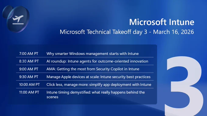 Graphic with a blue gradient background displaying the title ‘Microsoft Intune’ and the subtitle ‘Microsoft Technical Takeoff day 3 – March 16, 2026.’ A schedule lists sessions with times: 7:00 AM PT ‘Why smarter Windows management starts with Intune’; 8:30 AM PT ‘AI roundup: Intune agents for outcome‑oriented innovation’; 9:00 AM PT ‘AMA: Getting the most from Security Copilot in Intune’; 9:30 AM PT ‘Manage Apple devices at scale: Intune security best practices’; 10:00 AM PT ‘Click less, manage more: simplify app deployment with Intune’; 11:00 AM PT ‘Intune timing demystified: what really happens behind the scenes.’ A large stylized number 3 appears on the right.