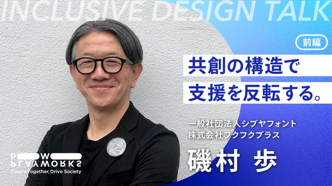 INCLUSIVE DESIGN Talk シブヤフォント・フクフクプラス 磯村歩 共創の構造で支援を反転する 前編