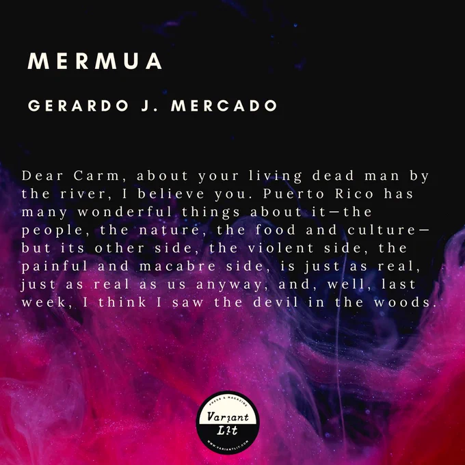From "Mermua" by Gerardo J. Mercado.

Read the rest in issue 22 of Variant Lit

"Dear Carm, about your living dead man by the river, I believe you. Puerto Rico has many wonderful things about it—the people, the nature, the food and culture—but its other side, the violent side, the painful and macabre side, is just as real, just as real as us anyway, and, well, last week, I think I saw the devil in the woods."
