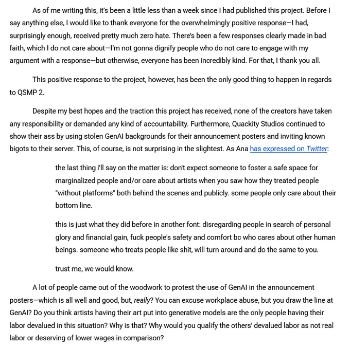 As of me writing this, it’s been a little less than a week since I had published this project. Before I say anything else, I would like to thank everyone for the overwhelmingly positive response—I had, surprisingly enough, received pretty much zero hate. There’s been a few responses clearly made in bad faith, which I do not care about—I’m not gonna dignify people who do not care to engage with my argument with a response—but otherwise, everyone has been incredibly kind. For that, I thank you all.
This positive response to the project, however, has been the only good thing to happen in regards to QSMP 2.
Despite my best hopes and the traction this project has received, none of the creators have taken any responsibility or demanded any kind of accountability. Furthermore, Quackity Studios continued to show their ass by using stolen GenAI backgrounds for their announcement posters and inviting known bigots to their server. This, of course, is not surprising in the slightest. As Ana has ex