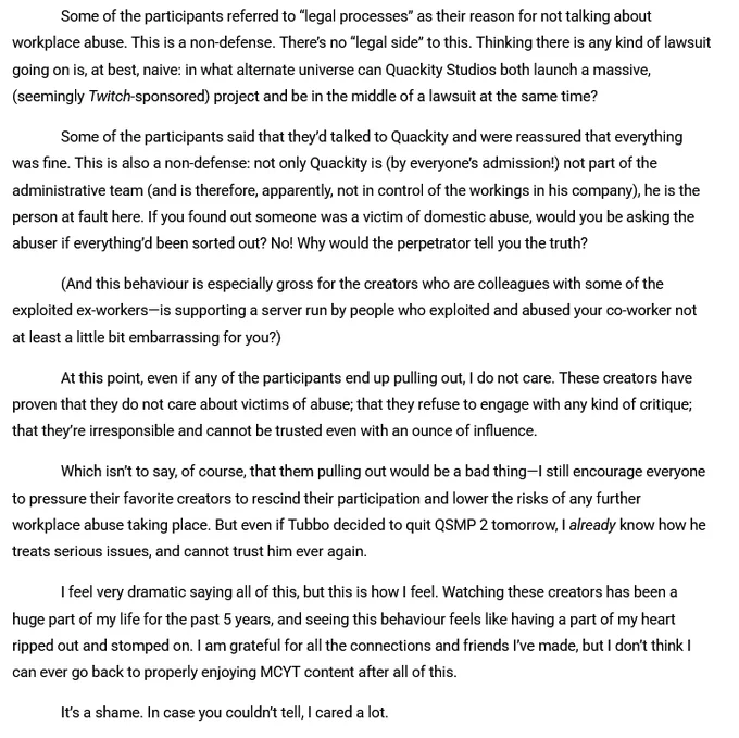 Some of the participants referred to “legal processes” as their reason for not talking about workplace abuse. This is a non-defense. There’s no “legal side” to this. Thinking there is any kind of lawsuit going on is, at best, naive: in what alternate universe can Quackity Studios both launch a massive, (seemingly Twitch-sponsored) project and be in the middle of a lawsuit at the same time?
Some of the participants said that they’d talked to Quackity and were reassured that everything was fine. This is also a non-defense: not only Quackity is (by everyone’s admission!) not part of the administrative team (and is therefore, apparently, not in control of the workings in his company), he is the person at fault here. If you found out someone was a victim of domestic abuse, would you be asking the abuser if everything’d been sorted out? No! Why would the perpetrator tell you the truth?
(And this behaviour is especially gross for the creators who are colleagues with some of the exploited ex-w