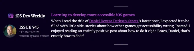 Screenshot of Issue 745 of iOS Dev Weekly. Dave Verwer curates the newsletter and said:
Learning to develop more accessible iOS games.
When I read the title of Daniel Devesa Derksen-Staats's latest post, I expected it to be filled with little side-stories about how other games get accessibility wrong. Instead, I enjoyed reading an entirely positive post about how to do it right. Bravo, Daniel, that's exactly how to do