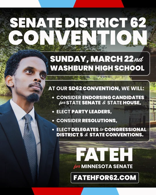 Picture of Omar Fateh with text reading “SENATE DISTRICT 62
CONVENTION
SUNDAY, MARCH 22nd
WASHBURN HIGH SCHOOL
AT OUR SD62 CONVENTION, WE WILL:
• CONSIDER ENDORSING CANDIDATES for STATE SENATE & STATE HOUSE,
• ELECT PARTY LEADERS,
• CONSIDER RESOLUTIONS,
• ELECT DELEGATES to CONGRESSIONAL DISTRICT 5 & STATE CONVENTIONS.
FATEH
for MINNESOTA SENATE
FATEHFOR62.COM”