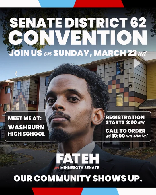 Picture of Omar Fateh in front of a building with text reading “SENATE DISTRICT 62
CONVENTION JOIN US on SUNDAY, MARCH 22nd
MEET ME AT:
WASHBURN
HIGH SCHOOL
REGISTRATION
STARTS 9:00 am
CALL TO ORDER at 10:00 am sharp!
FATEH
for MINNESOTA SENATE
OUR COMMUNITY SHOWS UP.”