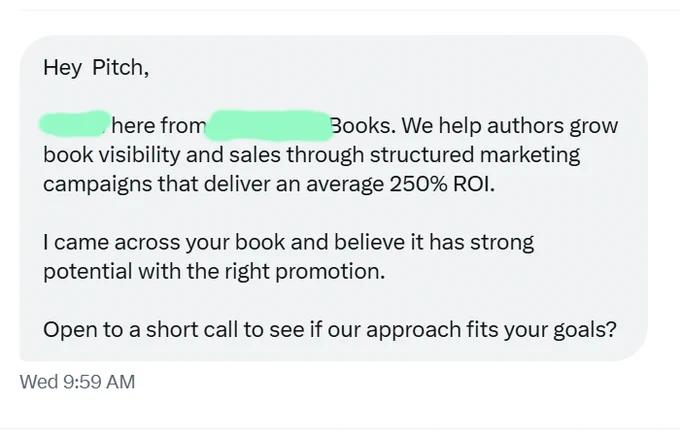 DM that reads: 

Hey  Pitch,

{Redacted} here from {Redacted} Books. We help authors grow book visibility and sales through structured marketing campaigns that deliver an average 250% ROI.

I came across your book and believe it has strong potential with the right promotion.

Open to a short call to see if our approach fits your goals? 