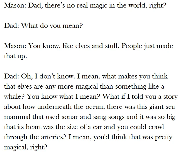 [from Richard Linklater's Boyhood] Mason: Dad, there’s no real magic in the world, right?

Dad: What do you mean?

Mason: You know, like elves and stuff. People just made that up.

Dad: Oh, I don’t know. I mean, what makes you think that elves are any more magical than something like a whale? You know what I mean? What if I told you a story about how underneath the ocean, there was this giant sea mammal that used sonar and sang songs and it was so big that its heart was the size of a car and you could crawl through the arteries? I mean, you'd think that was pretty magical, right?
