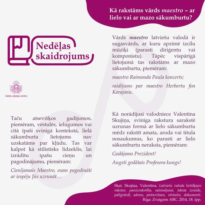Attēlā redzams skaidrojums: Kā rakstāms vārds maestro – ar lielo vai ar mazo sākumburtu?
 
Vārds maestro latviešu valodā ir sugasvārds, ar kuru apzīmē izcilu mūziķi (parasti diriģentu vai komponistu). Tāpēc vispārīgā lietojumā tas rakstāms ar mazo sākumburtu, piemēram:
maestro Raimonda Paula koncerts;
raidījums par maestro Herbertu fon Karajanu.
 
Taču atsevišķos gadījumos, piemēram, vēstulēs, ielūgumos vai citā īpaši svinīgā kontekstā, lielā sākumburta lietojums nav uzskatāms par kļūdu. Tas var kalpot kā stilistisks līdzeklis, lai izrādītu īpašu cieņu un pagodinājumu, piemēram:
Cienījamais Maestro, esam pagodināti ar iespēju Jūs uzrunāt…
 
Kā norādījusi valodniece Valentīna Skujiņa, svinīga rakstura sarakstē uzrunas formā ar lielo sākumburtu mēdz rakstīt amata, aroda vai titula nosaukumus, ko parasti ar lielo sākumburtu neraksta, piemēram:
Godājamo Prezident!
Augsti godātais Profesora kungs!
 
Skat. Skujiņa, Valentīna. Latviešu valoda lietišķajos rakstos: pareizrakstība, saīsinājumi, 