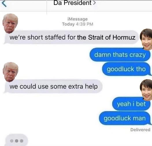 An edited text meme of a conversation between the US President Trump and new Japanese PM Takaichi. Trump leads with "We're short staffed for the Strait of Hormuz."

Takaichi replies, "Damn that's crazy. Good luck tho." 

Trump says, "We could use some extra help."

Takaichi says, "Yeah I bet, good luck man" 

And Trump is preparing to write more. 