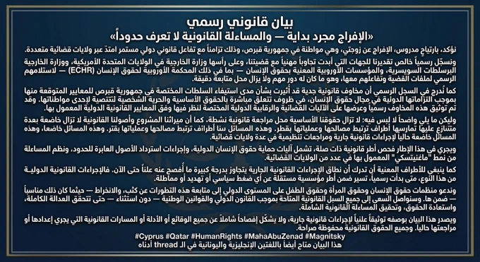 "الإفراج مجرد بداية — والمساءلة القانونية لا تعرف حدوداً"
نؤكد، بارتياحٍ مدروس، الإفراج عن زوجتي، وهي مواطنة في جمهورية قبرص، وذلك تزامناً مع تفاعل قانوني دولي مستمر امتدّ عبر ولايات قضائية متعددة.
ونسجّل رسمياً خالص تقديرنا للجهات التي أبدت تجاوباً مهنياً مع قضيتنا، وعلى رأسها وزارة الخارجية في الولايات المتحدة الأمريكية، ووزارة الخارجية البريطانية، والسلطات الفيدرالية السويسرية، والمؤسسات الأوروبية المعنية بحقوق الإنسان — بما في ذلك المحكمة الأوروبية لحقوق الإنسان (ECHR) — لاستلامهم الرسمي لملفات القضية وتفاعلهم معها، وهو ما كان له دور مهم ولا يزال محل متابعة دقيقة.
كما نُدرج في السجل الرسمي أن مخاوف قانونية جدية قد أُثيرت بشأن مدى استيفاء السلطات المختصة في جمهورية قبرص للمعايير المتوقعة منها بموجب التزاماتها الدولية في مجال حقوق الإنسان، في ظروف تتعلق مباشرة بالحقوق الأساسية والحرية الشخصية لإحدى مواطناتها. وقد تم توثيق هذه المخاوف رسمياً وعرضها على الآليات القضائية والرقابية الدولية المختصة للنظر فيها وفق المعايير القانونية الدولية المعمول بها.
