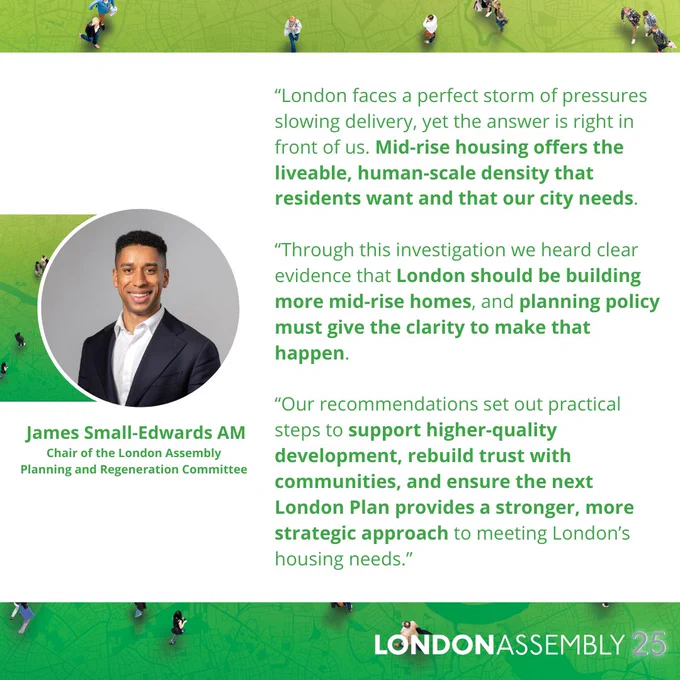 James Small-Edwards AM
Chair of the London Assembly
Planning and Regeneration Committee
“London faces a perfect storm of pressures slowing delivery, yet the answer is right in front of us. Mid-rise housing offers the liveable, human‑scale density that residents want and that our city needs.

“Through this investigation we heard clear evidence that London should be building more mid-rise homes, and planning policy must give the clarity to make that happen. 

“Our recommendations set out practical steps to support higher-quality development, rebuild trust with communities, and ensure the next London Plan provides a stronger, more strategic approach to meeting London’s housing needs.”