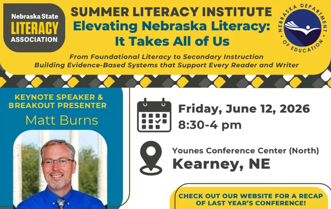 Summer Literacy Institute: Elevating Nebraska Literacy: It Takes All of Us. From Foundational Literacy to Secondary Instruction. Building Evidence-Based Systems that Support Every Reader and Writer. Logos forNebraska State Literacy Association and Nebraska Department of Education. Keynote Speaker & Breakout Presenter Matt Burns. Friday, June 12, 2026, 8:30-4pm, Younes Confernce Center (North), Kearney, Nebraska. Check out our website for a recap of last year's conference!
