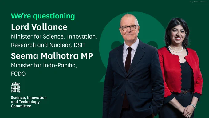 We're questioning Lord Vallance, Minister for Science, Innovation, Research and Nuclear, DSIT and Seema Malhotra MP, Minister for Indo-Pacific, FCDO.
Science, Innovation and Technology Committee.
Photo shows Lord Vallance, wearing glasses, with short white hair, a navy blue suit jacket, white shirt and dark navy tie. There is also a photo of Seema Malhotra MP, she has black shoulder length hair, is wearing a black dress and red jacket.