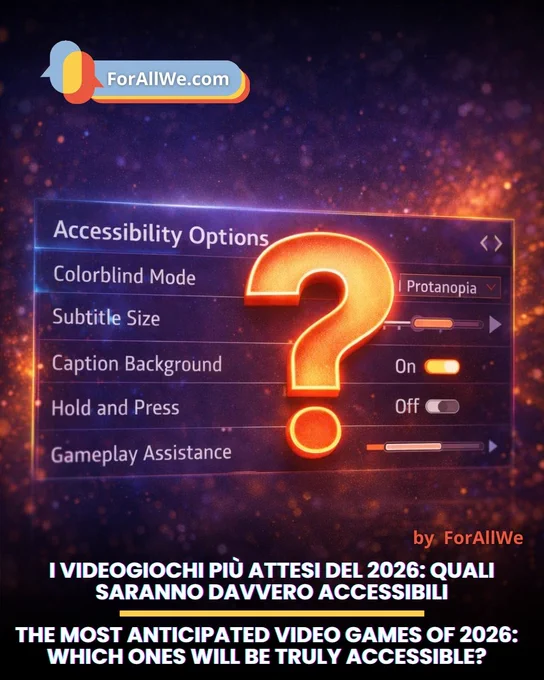 Grafica promozionale di ForAllWe.com sui videogiochi più attesi del 2026 e la loro accessibilità. Su uno sfondo astratto blu e arancione appare un menu “Accessibility Options” con voci come modalità daltonismo, dimensione dei sottotitoli, sfondo delle didascalie e assistenza al gameplay. Al centro c’è un grande punto interrogativo arancione. In basso si legge: “I videogiochi più attesi del 2026: quali saranno davvero accessibili”.
Promotional graphic by ForAllWe.com about the most anticipated video games of 2026 and their accessibility. Against an abstract blue and orange background, an “Accessibility Options” menu is shown with items such as colorblind mode, subtitle size, caption background, and gameplay assistance. A large orange question mark appears in the center. At the bottom, the text reads: “The most anticipated video games of 2026: which ones will be truly accessible?”