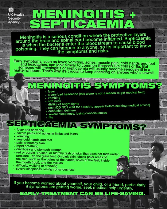 MENINGITIS SYMPTOMS:
fever
a very bad headache (this alone is not a reason to get medical help)
being sick
stiff neck
dislike of bright lights
rash (DO NOT wait for a rash to appear before seeking medical advice)
confusion, delirium
severe sleepiness, losing consciousness


SEPTICAEMIA SYMPTOMS:
fever and shivering
severe pains and aches in limbs and joints
cold hands and feet
pale or blotchy skin
very rapid or difficulty breathing
diarrhoea, stomach cramps
red or purple “blood spots” or blotchy rash on skin that does not fade under pressure – do the GLASS TEST. On dark skin, check other places such as the palms of the hands, soles of the feet, inside the mouth (roof), and the whites of the eyes
confusion, delirium
severe sleepiness, losing consciousness


If you become worried about yourself, your child, or a friend, particularly if symptoms are getting worse, seek medical help urgently.
EARLY TREATMENT CAN BE LIFE-SAVING.