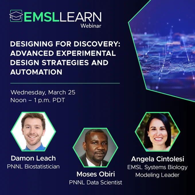 Graphic featuring the EMSL LEARN webinar logo and a headline that says Designing for Discovery - Advanced Experimental Design Strategies and Automation. Wednesday, March 25 from noon to 1 PM PDT. Also included are headshots and job titles for the following researchers. Damon Leach, PNNL biostatistician. Moses Obiri, PNNL data scientist. And Angela Cintolesi, EMSL systems biology modeling leader.