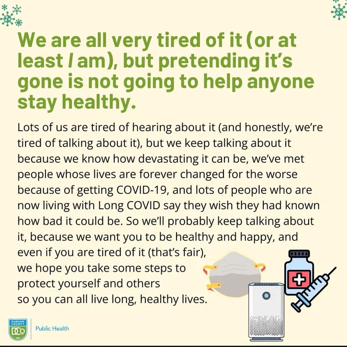 Infographic about long Covid from the Durham County Department of Public Health: 

“We are all very tired of it (or at least I am), but pretending it’s gone, is not going to help anyone stay healthy

Lots of us are tired of hearing about it (and honestly, we’re tired of talking about it), but we keep talking about it because we know how devastating it can be, we’ve met people whose lives are forever changed for the worse because of dating COVID-19, and lots of people who are now living with Long Covid say they wish they had known how bad it could be. So we’ll probably keep talking about it, because we want you just to be healthy and happy, and even if you are tired of it (that’s fair), we hope you take some steps to protect yourself and others so you can all live long, healthy lives.”
