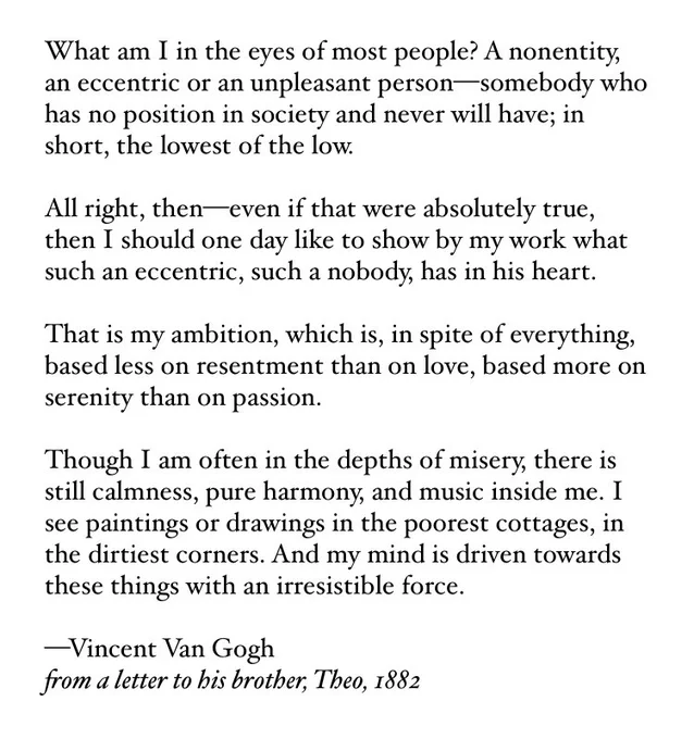 What am I in the eyes of most people? A nonentity, an eccentric or an unpleasant person—somebody who has no position in society and never will have; in short, the lowest of the low.

All right, then—even if that were absolutely true, then I should one day like to show by my work what such an eccentric, such a nobody, has in his heart.

That is my ambition, which is, in spite of everything, based less on resentment than on love, based more on serenity than on passion.

Though I am often in the depths of misery, there is still calmness, pure harmony, and music inside me. I see paintings or drawings in the poorest cottages, in the dirtiest corners. And my mind is driven towards these things with an irresistible force.

—Vincent Van Gogh
from a letter to his brother, Theo, 1882