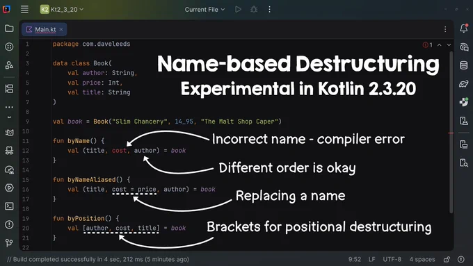 // Name-based Destructuring
// Experimental in Kotlin 2.3.20

package com.daveleeds

data class Book(
    val author: String,
    val price: Int,
    val title: String
)

val book = Book("Slim Chancery", 14_95, "The Malt Shop Caper")

fun byName() {
    val (title, cost, author) = book
    // Incorrect name on "cost" - compiler error
    // Different order is okay
}

fun byNameAliased() {
    val (title, cost = price, author) = book
    // Replacing a name
}

fun byPosition() {
    val [author, cost, title] = book
    // Brackets for positional destructuring
}
