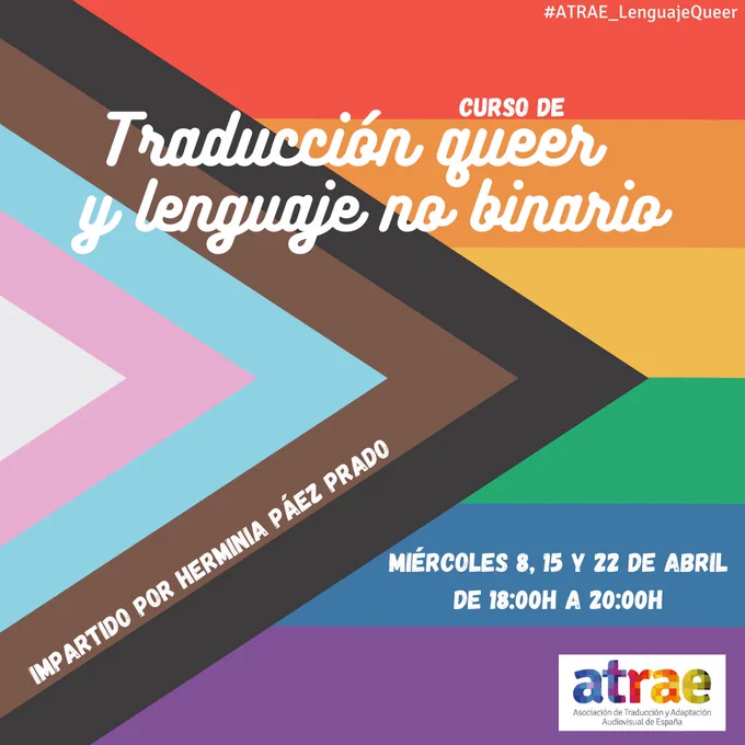 Cartel del curso de Traducción queer y lenguaje no binario. El fondo del cartel es la bandera LGTB  interseccional. Además de las franjas arcoíris habituales, tiene un triángulo con los colores de la bandera trans y el marrón y el negro por la inclusividad de minorías. La información del curso está en blanco por distintas zonas del cartel. En la mitad superior está el título en una tipografía de estilo caligráfico. Siguiendo las franjas marrón y negra, se lee "Impartido por Herminia Páez Prado". La franja azul horizontal añade: "Miércoles 8, 15 y 22 de abril de 18:00 a 20:00". Por último, en la esquina inferior derecha está el logo de ATRAE.