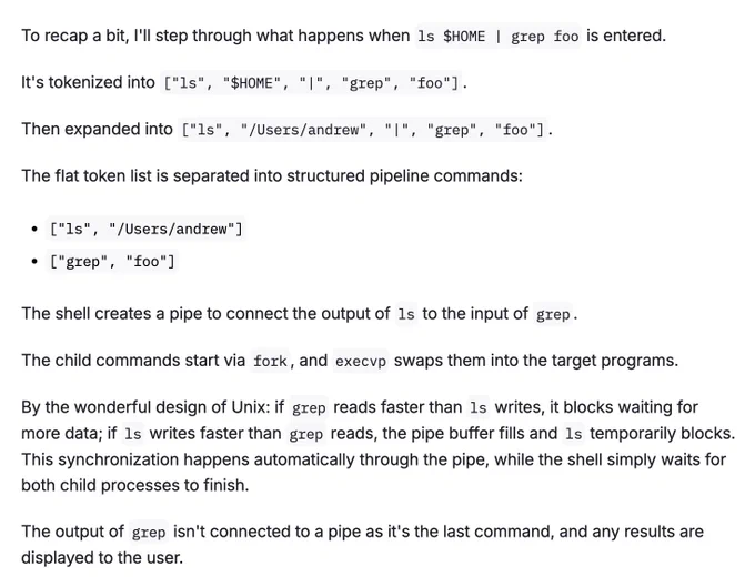 Screenshot of:

To recap a bit, I'll step through what happens when ls $HOME | grep foo is entered.

It's tokenized into ["ls", "$HOME", "|", "grep", "foo"].

Then expanded into ["ls", "/Users/andrew", "|", "grep", "foo"].

The flat token list is separated into structured pipeline commands:

["ls", "/Users/andrew"]
["grep", "foo"]
The shell creates a pipe to connect the output of ls to the input of grep.

The child commands start via fork, and execvp swaps them into the target programs.

By the wonderful design of Unix: if grep reads faster than ls writes, it blocks waiting for more data; if ls writes faster than grep reads, the pipe buffer fills and ls temporarily blocks. This synchronization happens automatically through the pipe, while the shell simply waits for both child processes to finish.

The output of grep isn't connected to a pipe as it's the last command, and any results are displayed to the user.

