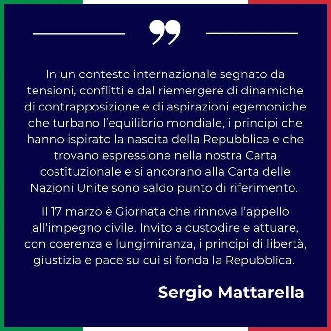 In un contesto internazionale segnato da tensioni, conflitti e dal riemergere di dinamiche di contrapposizione e di aspirazioni egemoniche che turbano l’equilibrio mondiale, i principi che hanno ispirato la nascita della Repubblica e che trovano espressione nella nostra Carta costituzionale e si ancorano alla Carta delle Nazioni Unite sono saldo punto di riferimento.
Il 17 marzo è Giornata che rinnova l’appello all’impegno civile. Invito a custodire e attuare, con coerenza e lungimiranza, i principi di libertà, giustizia e pace su cui si fonda la Repubblica.
Sergio Mattarella