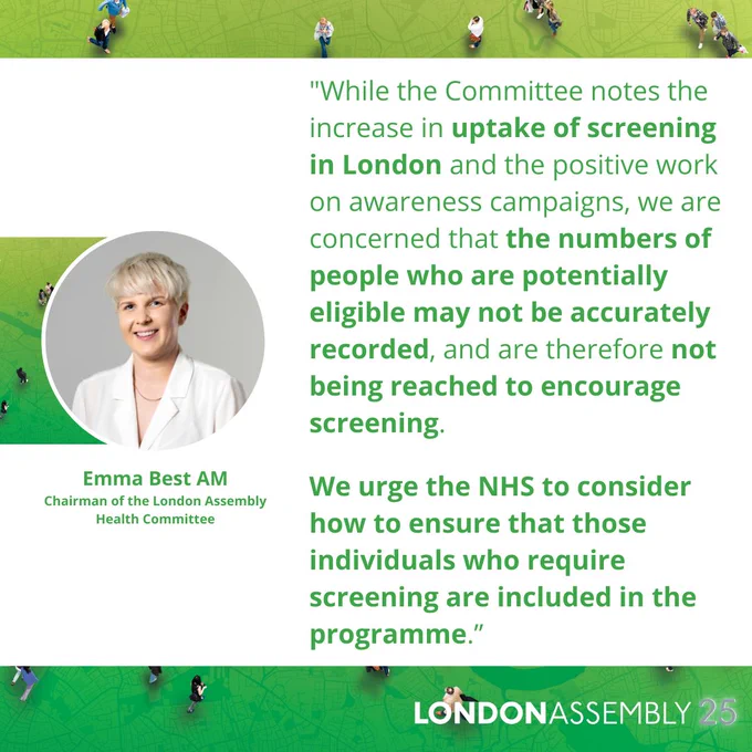 Emma Best AM
Chairman of the London Assembly
Health Committee
"While the Committee notes the increase in uptake of screening in London and the positive work on awareness campaigns, we are concerned that the numbers of people who are potentially eligible may not be accurately recorded, and are therefore not being reached to encourage screening.

We urge the NHS to consider how to ensure that those individuals who require screening are included in the programme.”