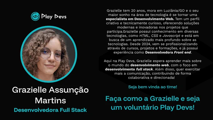 Arte institucional da Play Devs com fundo preto e detalhes em azul turquesa. À esquerda, há uma foto de uma jovem sorrindo, com cabelo cacheado e óculos, dentro de um círculo com borda azul. Abaixo da imagem está o nome “Grazielle Assunção Martins” e o título “Desenvolvedora Full Stack”.

À direita, há um texto apresentando Grazielle: ela tem 20 anos, mora em Luziânia/GO, tem como objetivo se tornar especialista em desenvolvimento web e possui conhecimentos em HTML, CSS e JavaScript, além de experiência como desenvolvedora front-end. O texto também destaca seu perfil criativo, curioso e colaborativo, e seu interesse em evoluir para o desenvolvimento full stack.

Na parte inferior, aparecem as frases: “Seja bem-vinda ao time!” e “Faça como a Grazielle e seja um voluntário Play Devs!”.