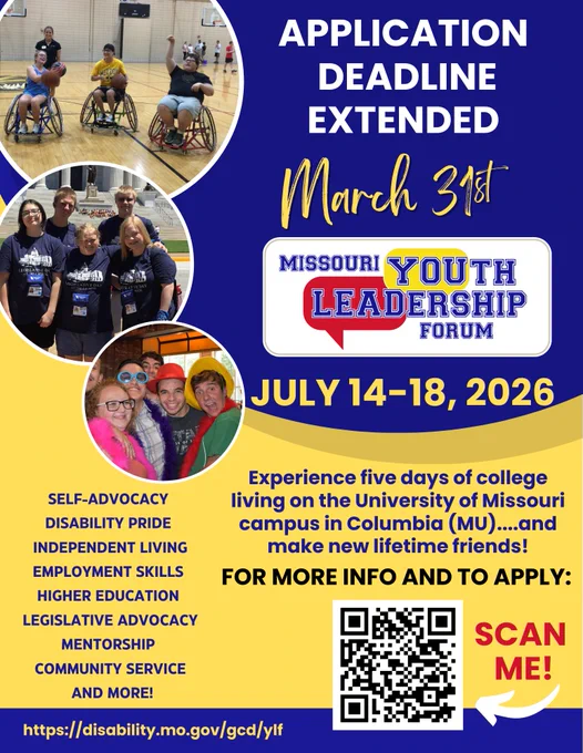 Missouri Youth Leadership Forum (MO-YLF) flyer on blue and yellow background showing three circular images of program participants – playing wheelchair basketball in a gym, standing in front of the capitol wearing matching navy-blue t-shirts, and taking a fun group photo wearing colorful hats, boas, and sunglasses.

Wording: Deadline extended to March 31, MO-YLF logo, July 14-18, 2026

Experience five days of college living on the University of Missouri campus in Columbia (MU) and make new lifetime friends! 
For more info and to apply: Scan me with arrow pointing to QR code
Self -Advocacy
Disability Pride
Independent Living
Employment Skills
Higher Education
Legislative Advocacy
Mentorship
Community Service
And more!
https://disability.mo.gov/gcd/ylf
