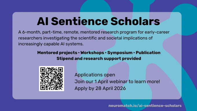 AI Sentience Scholars
A 6-month, part-time, remote, mentored research program for early-career researchers investigating the scientific and societal implications increasingly capable AI systems. 

Mentored projects- Workshops - Symposium - Publication - Stipend and Research support provided

Applications open
Join our 1 April webinar to learn more! 
Apply by 28 April 2026