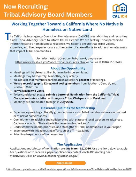 Flyer recruiting applications for the Cal ICH Tribal Advisory Board that reads "The California Interagency Council on Homelessness (Cal ICH) is establishing and recruiting a new Tribal Advisory Board to inform Cal ICH’s work. We are seeking Tribal partners to inform the state’s homelessness response. We hope to ensure that Tribal voices, expertise, and lived experience are at the center of state efforts to address homelessness that impact Tribal communities." Link to application: https://www.cognitoforms.com/CaliforniaInteragencyCouncilOnHomelessness/TribalAdvisoryBoardApplication2026
More information: Vevila.blossoming@bcsh.ca.gov