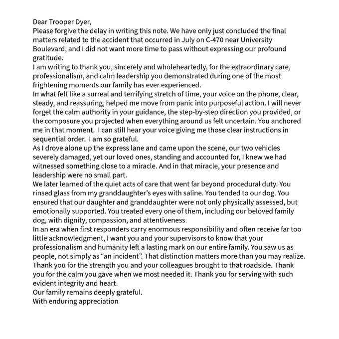 A typed letter addressed to "Trooper Dyer." The letter expresses heartfelt gratitude for the trooper's professionalism, calm leadership, and compassionate care during a serious crash on C-470 near University Boulevard. It describes how the trooper provided clear guidance during a frightening situation, supported the family emotionally, and performed thoughtful acts of care, leaving a lasting positive impact. 