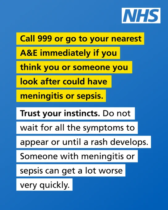 Call 999 or go to your nearest A&E immediately if you think you or someone you look after could have meningitis or sepsis. Trust your instincts. Do not wait for all the symptoms to appear or until a rash develops. Someone with meningitis or sepsis can get a lot worse very quickly.