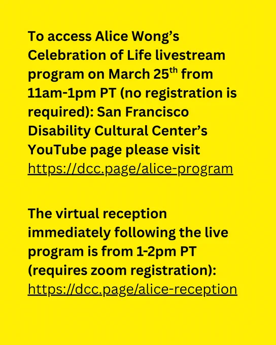ID: yellow background with black text reads 

To access Alice Wong's Celebration of Life livestream program on March 25th from 11am-1pm PT (no registration is required): San Francisco Disability Cultural Center's YouTube page please visit https://dcc.page/alice-program

The virtual reception immediately following the live program is from 1-2pm PT (requires zoom registration): https://dcc.page/alice-reception 
