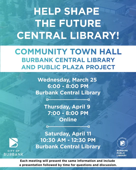 (In English) Text reads: "HELP SHAPE THE FUTURE CENTRAL LIBRARY. Community Town Hall Burbank Central Library and Public Plaza Project." Context: the community is invited to attend an upcoming town hall meeting which will provide updates on the project timeline, design process, and potential construction impacts and mitigation measures, while also offering residents the opportunity to ask questions and share feedback. Each meeting will share the same information. An in-person town hall will be held on Wednesday, March 25th from 6-8PM at the Burbank Central Library, followed by a virtual town hall on Thursday, April 9th from 7-8PM, and an additional in-person session on Saturday, April 11th from 10:30AM-12:30PM at Burbank Central Library. Additional details are available at newburbanklibrary.com or email: burbankpubliclibrary@burbankca.gov.