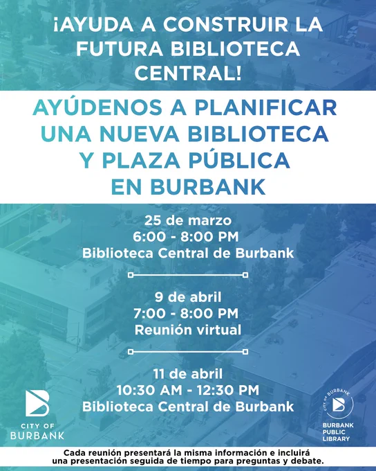 (In Spanish) Text reads: "HELP SHAPE THE FUTURE CENTRAL LIBRARY. Community Town Hall Burbank Central Library and Public Plaza Project." Context: the community is invited to attend an upcoming town hall meeting which will provide updates on the project timeline, design process, and potential construction impacts and mitigation measures, while also offering residents the opportunity to ask questions and share feedback. Each meeting will share the same information. An in-person town hall will be held on Wednesday, March 25th from 6-8PM at the Burbank Central Library, followed by a virtual town hall on Thursday, April 9th from 7-8PM, and an additional in-person session on Saturday, April 11th from 10:30AM-12:30PM at Burbank Central Library. Additional details are available at newburbanklibrary.com or email: burbankpubliclibrary@burbankca.gov.