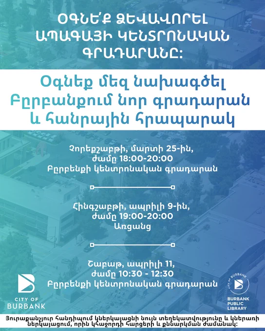 (In Armenian) Text reads: "HELP SHAPE THE FUTURE CENTRAL LIBRARY. Community Town Hall Burbank Central Library and Public Plaza Project." Context: the community is invited to attend an upcoming town hall meeting which will provide updates on the project timeline, design process, and potential construction impacts and mitigation measures, while also offering residents the opportunity to ask questions and share feedback. Each meeting will share the same information. An in-person town hall will be held on Wednesday, March 25th from 6-8PM at the Burbank Central Library, followed by a virtual town hall on Thursday, April 9th from 7-8PM, and an additional in-person session on Saturday, April 11th from 10:30AM-12:30PM at Burbank Central Library. Additional details are available at newburbanklibrary.com or email: burbankpubliclibrary@burbankca.gov.