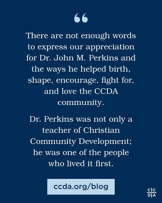 There are not enough words to express our appreciation for Dr. John M. Perkins and the ways he helped birth, shape, encourage, fight for, and love the CCDA community.

Dr. Perkins was not only a teacher of Christian Community Development; he was one of the people who lived it first.

ccda.org/blog