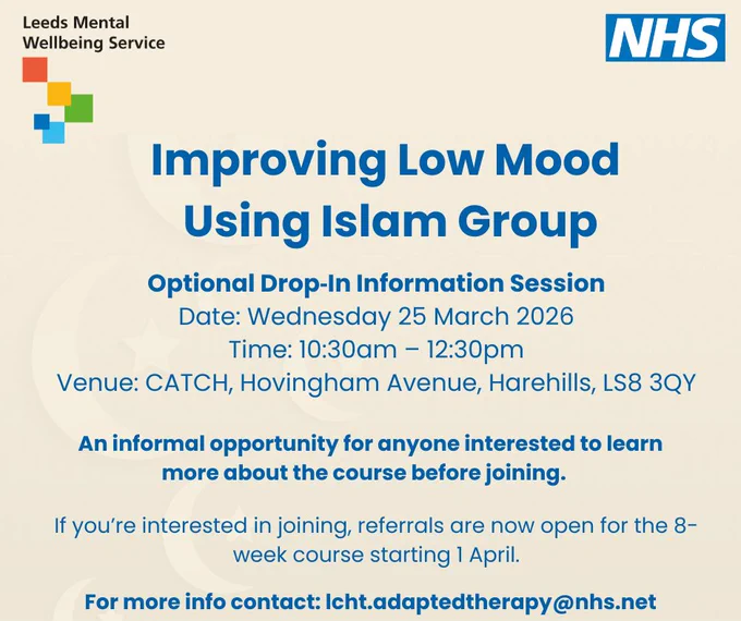 Poster for "Improving Low Mood Using Islam Group" by Leeds Mental Wellbeing Service with event details and contact information.

Text reads:

Improving Low Mood Using Islam Group

Optional Drop-In Information Session
Date: Wednesday 25 March 2026
Time: 10:30am – 12:30pm
Venue: CATCH, Hovingham Avenue, Harehills, LS8 3QY

An informal opportunity for anyone interested to learn more about the course before joining.

If you’re interested in joining, referrals are now open for the 8-week course starting 1 April.

For more info contact: lcht.adaptedtherapy@nhs.net